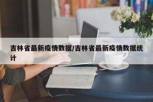 吉林省最新疫情数据/吉林省最新疫情数据统计