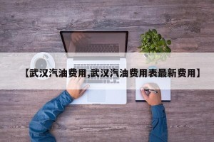 【武汉汽油费用,武汉汽油费用表最新费用】