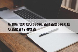 新疆新增无症状396例/新疆新增3例无症状感染者行动轨迹