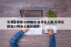 石家庄新增35例确诊:含多名儿童/石家庄新增27例本土确诊病例!