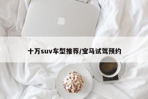 十万suv车型推荐/宝马试驾预约