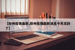 【郑州疫情最新,郑州疫情最新消息今天又封了】