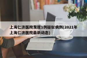 上海仁济医院发现1例疑似病例(2021年上海仁济医院最新动态)