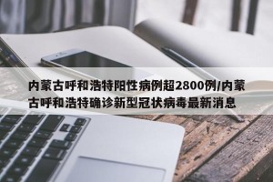 内蒙古呼和浩特阳性病例超2800例/内蒙古呼和浩特确诊新型冠状病毒最新消息