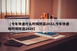 【今年快递什么时候停运2022,今年快递啥时候停运2020】