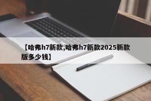 【哈弗h7新款,哈弗h7新款2025新款版多少钱】