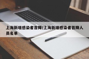 上海新增感染者首降/上海新增感染者首降人员名单