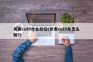 长安cs85什么价位(长安cs85车怎么样?)