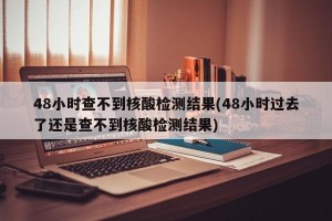 48小时查不到核酸检测结果(48小时过去了还是查不到核酸检测结果)