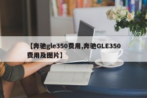 【奔驰gle350费用,奔驰GLE350费用及图片】