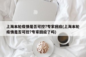 上海本轮疫情是否可控?专家回应(上海本轮疫情是否可控?专家回应了吗)