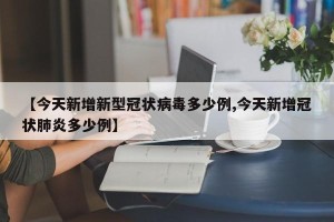 【今天新增新型冠状病毒多少例,今天新增冠状肺炎多少例】