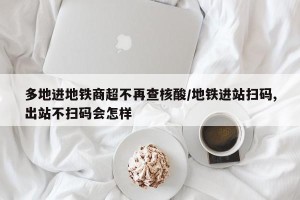 多地进地铁商超不再查核酸/地铁进站扫码,出站不扫码会怎样