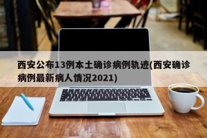 西安公布13例本土确诊病例轨迹(西安确诊病例最新病人情况2021)