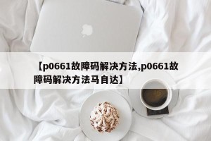 【p0661故障码解决方法,p0661故障码解决方法马自达】
