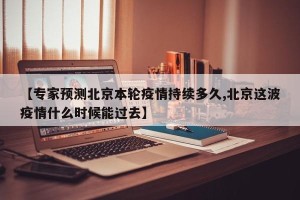 【专家预测北京本轮疫情持续多久,北京这波疫情什么时候能过去】
