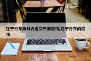 辽宁丹东两月内遭受三波疫情/辽宁丹东的疫情
