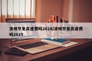 清明节免高速费吗2024/清明节免高速费吗2025