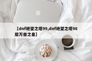 【dnf绝望之塔99,dnf绝望之塔98层万兽之皇】