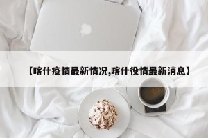 【喀什疫情最新情况,喀什役情最新消息】