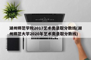 湖州师范学院2017艺术类录取分数线(湖州师范大学2020年艺术类录取分数线)