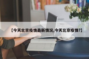 【今天北京疫情最新情况,今天北京疫情?】