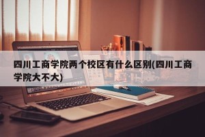 四川工商学院两个校区有什么区别(四川工商学院大不大)