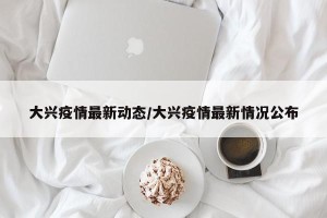 大兴疫情最新动态/大兴疫情最新情况公布