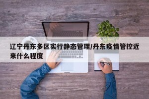 辽宁丹东多区实行静态管理/丹东疫情管控近来什么程度