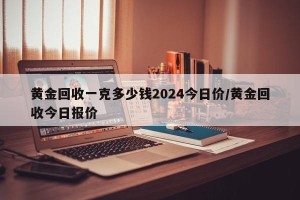 黄金回收一克多少钱2024今日价/黄金回收今日报价