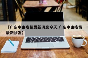 【广东中山疫情最新消息今天,广东中山疫情最新状况】