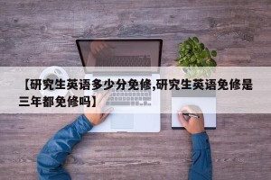 【研究生英语多少分免修,研究生英语免修是三年都免修吗】