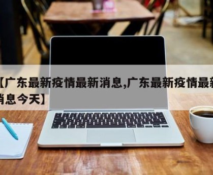 【广东最新疫情最新消息,广东最新疫情最新消息今天】