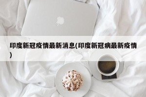 印度新冠疫情最新消息(印度新冠病最新疫情)