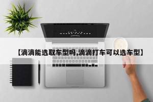 【滴滴能选取车型吗,滴滴打车可以选车型】