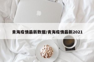 青海疫情最新数据/青海疫情最新2021