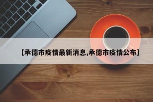 【承德市疫情最新消息,承德市疫情公布】