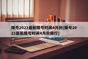限号2021最新限号时间4月份(限号2021最新限号时间4月份限行)