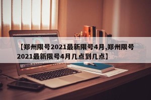 【郑州限号2021最新限号4月,郑州限号2021最新限号4月几点到几点】