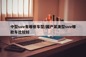 中型suv有哪些车型/国产紧凑型suv哪款车比较好