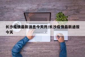 长沙疫情最新消息今天开/长沙疫情最新通报今天