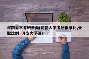 河南大学考研去向(河南大学考研报录比,录取比例_河南大学研)
