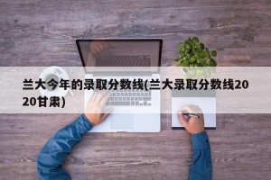兰大今年的录取分数线(兰大录取分数线2020甘肃)