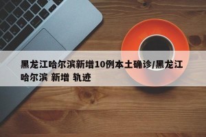 黑龙江哈尔滨新增10例本土确诊/黑龙江 哈尔滨 新增 轨迹