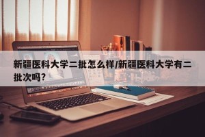 新疆医科大学二批怎么样/新疆医科大学有二批次吗?