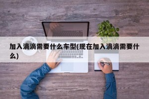 加入滴滴需要什么车型(现在加入滴滴需要什么)