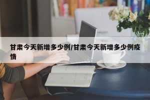 甘肃今天新增多少例/甘肃今天新增多少例疫情