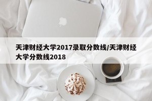 天津财经大学2017录取分数线/天津财经大学分数线2018