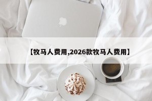 【牧马人费用,2026款牧马人费用】