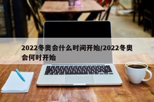 2022冬奥会什么时间开始/2022冬奥会何时开始